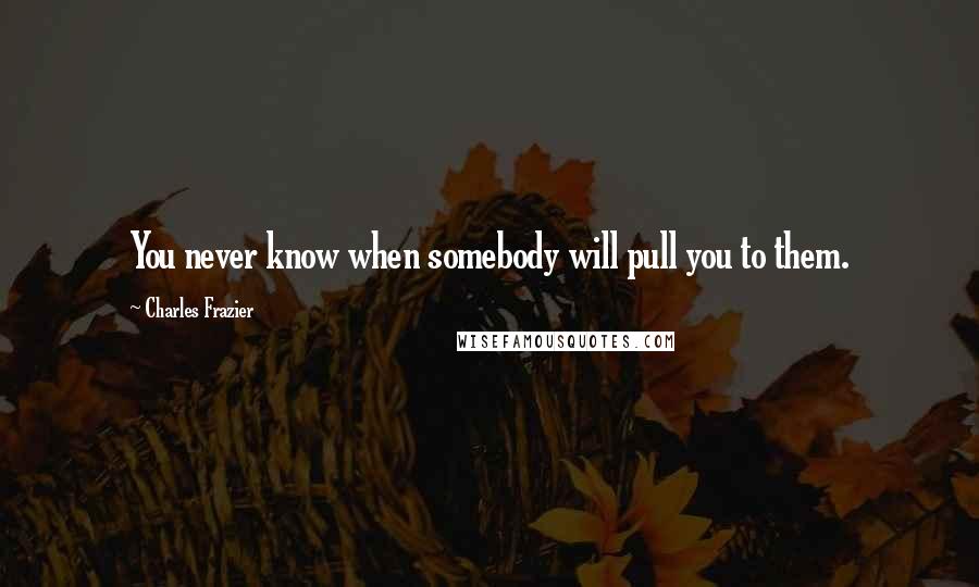 Charles Frazier Quotes: You never know when somebody will pull you to them.