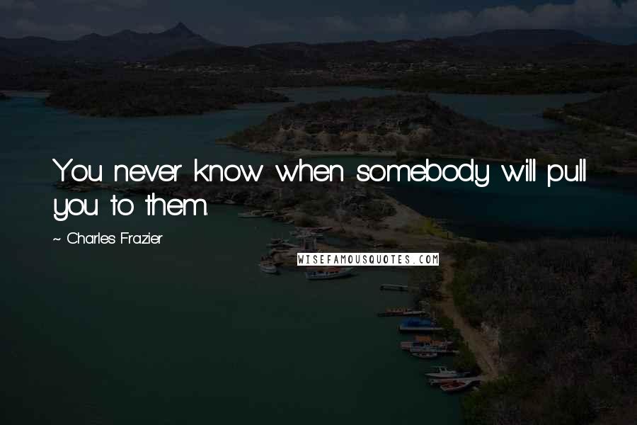 Charles Frazier Quotes: You never know when somebody will pull you to them.