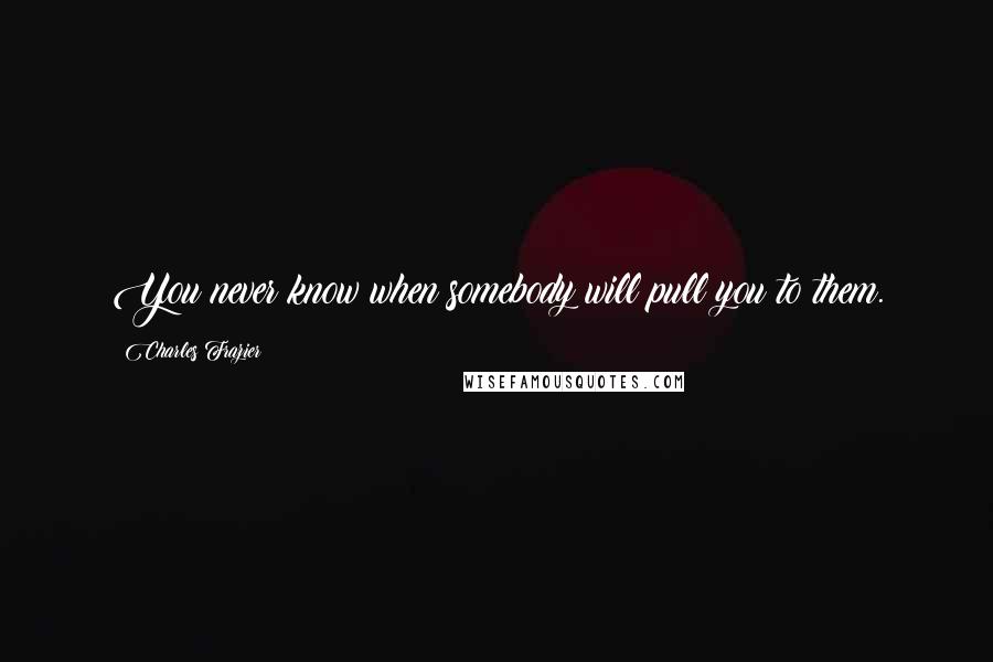 Charles Frazier Quotes: You never know when somebody will pull you to them.