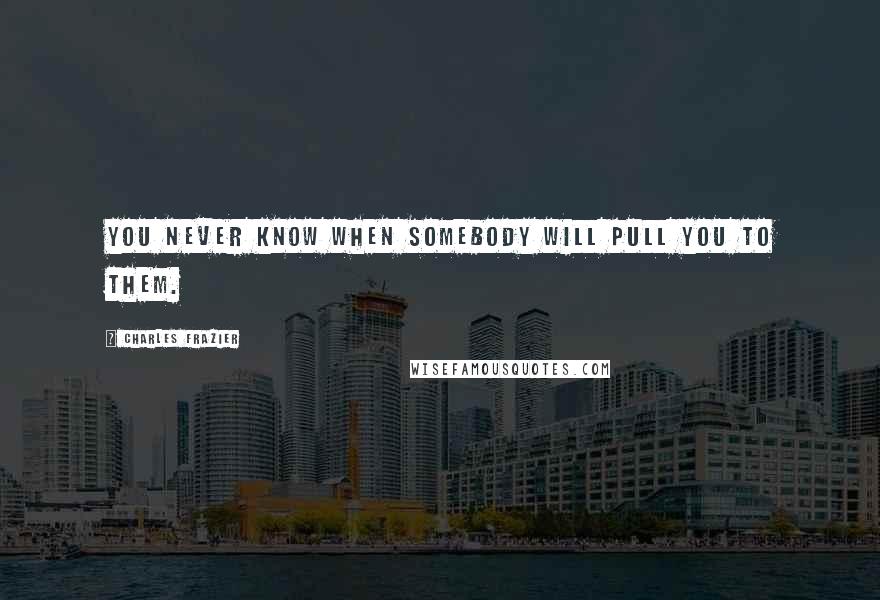 Charles Frazier Quotes: You never know when somebody will pull you to them.