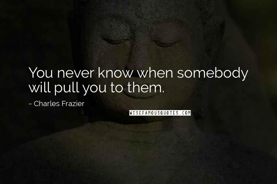 Charles Frazier Quotes: You never know when somebody will pull you to them.