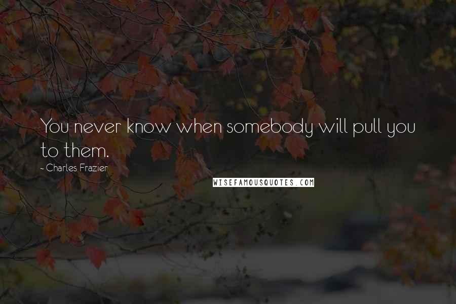 Charles Frazier Quotes: You never know when somebody will pull you to them.
