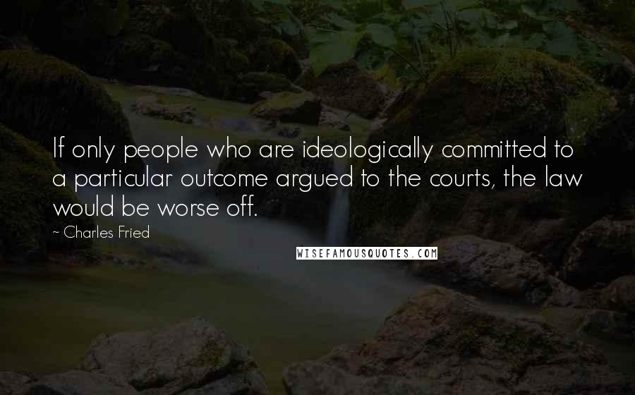 Charles Fried Quotes: If only people who are ideologically committed to a particular outcome argued to the courts, the law would be worse off.