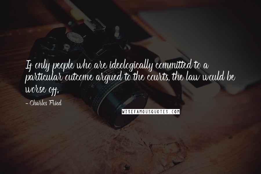 Charles Fried Quotes: If only people who are ideologically committed to a particular outcome argued to the courts, the law would be worse off.