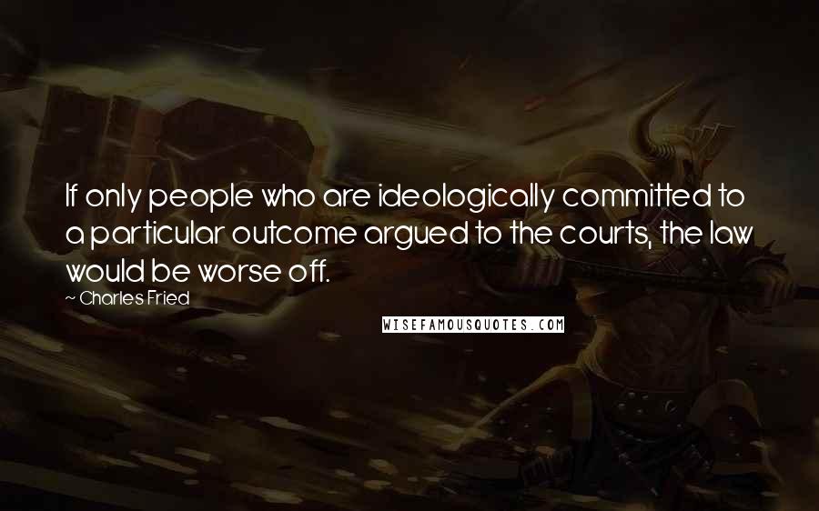 Charles Fried Quotes: If only people who are ideologically committed to a particular outcome argued to the courts, the law would be worse off.