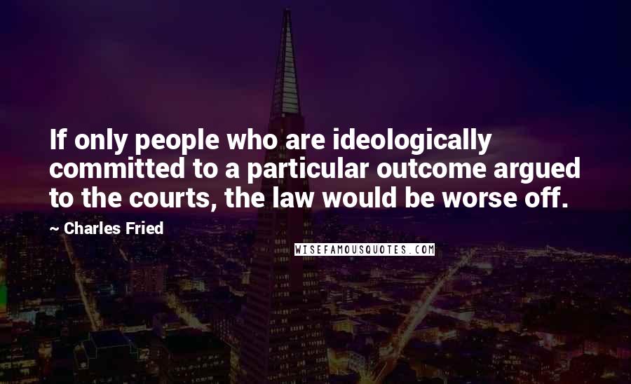 Charles Fried Quotes: If only people who are ideologically committed to a particular outcome argued to the courts, the law would be worse off.