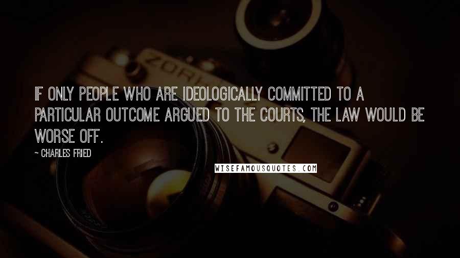 Charles Fried Quotes: If only people who are ideologically committed to a particular outcome argued to the courts, the law would be worse off.