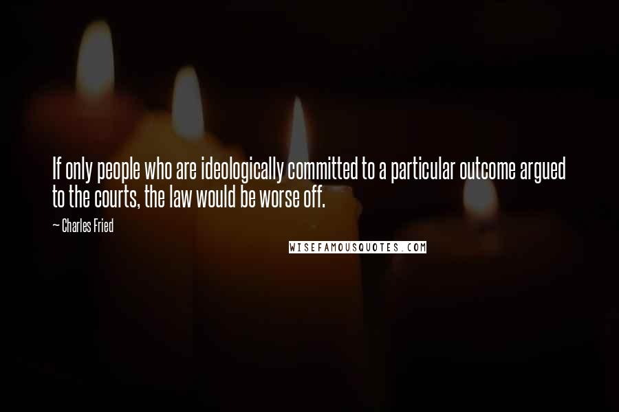 Charles Fried Quotes: If only people who are ideologically committed to a particular outcome argued to the courts, the law would be worse off.