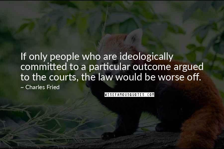 Charles Fried Quotes: If only people who are ideologically committed to a particular outcome argued to the courts, the law would be worse off.