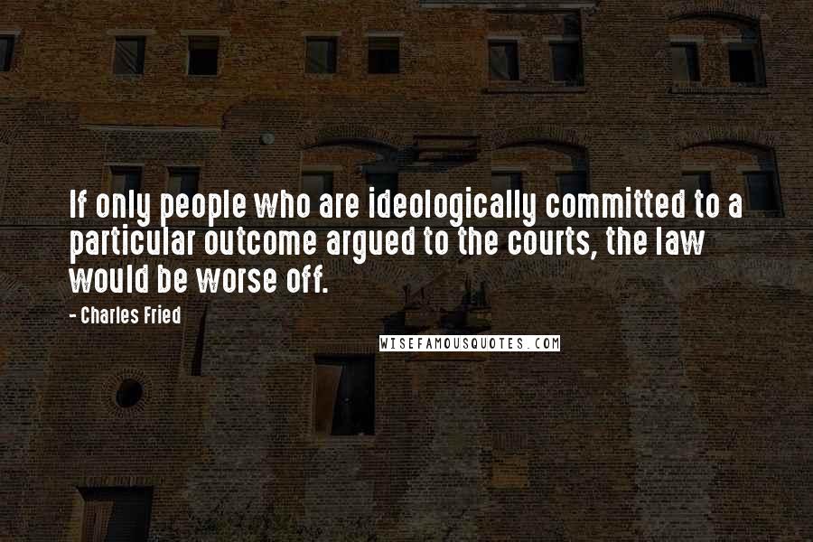 Charles Fried Quotes: If only people who are ideologically committed to a particular outcome argued to the courts, the law would be worse off.