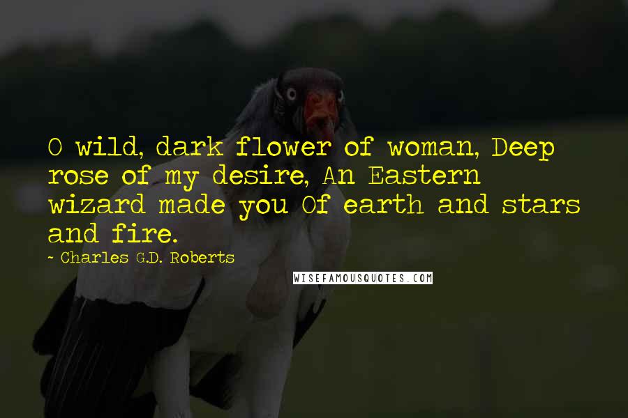 Charles G.D. Roberts Quotes: O wild, dark flower of woman, Deep rose of my desire, An Eastern wizard made you Of earth and stars and fire.