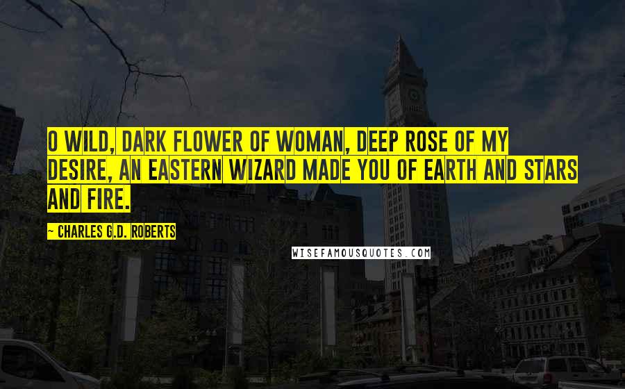 Charles G.D. Roberts Quotes: O wild, dark flower of woman, Deep rose of my desire, An Eastern wizard made you Of earth and stars and fire.