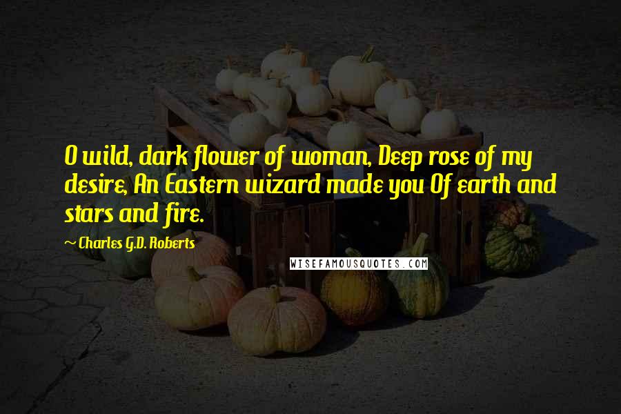 Charles G.D. Roberts Quotes: O wild, dark flower of woman, Deep rose of my desire, An Eastern wizard made you Of earth and stars and fire.