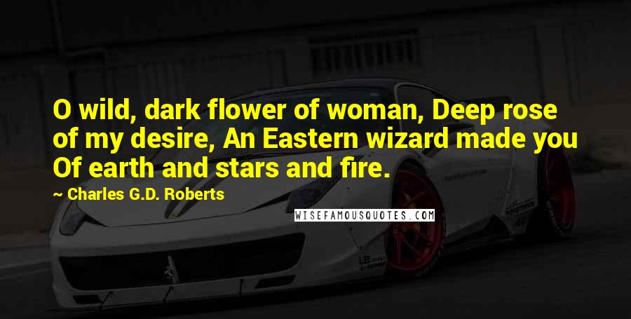 Charles G.D. Roberts Quotes: O wild, dark flower of woman, Deep rose of my desire, An Eastern wizard made you Of earth and stars and fire.