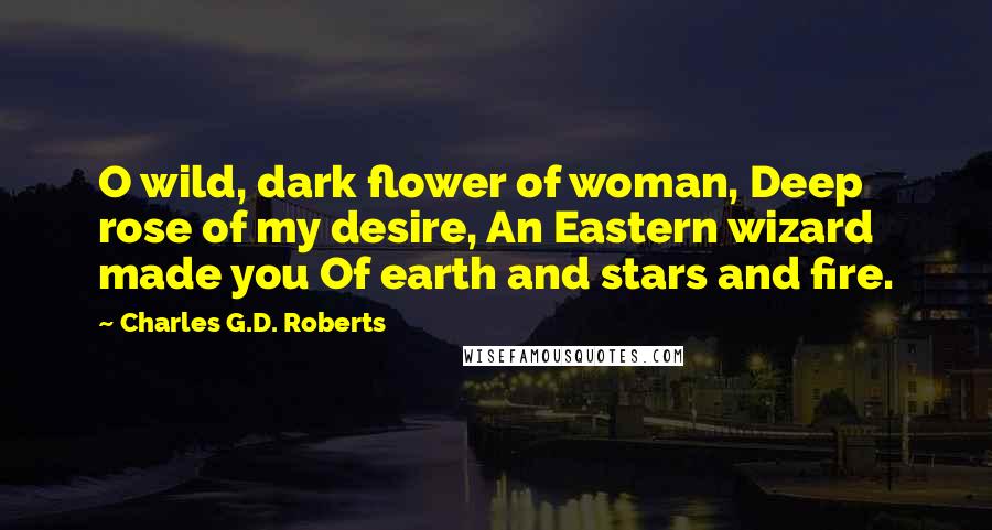 Charles G.D. Roberts Quotes: O wild, dark flower of woman, Deep rose of my desire, An Eastern wizard made you Of earth and stars and fire.