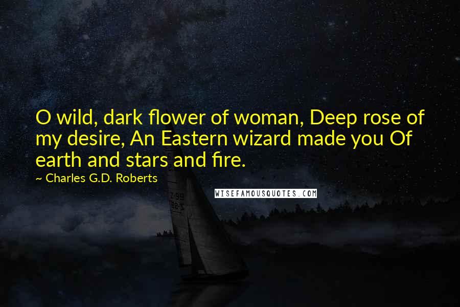 Charles G.D. Roberts Quotes: O wild, dark flower of woman, Deep rose of my desire, An Eastern wizard made you Of earth and stars and fire.