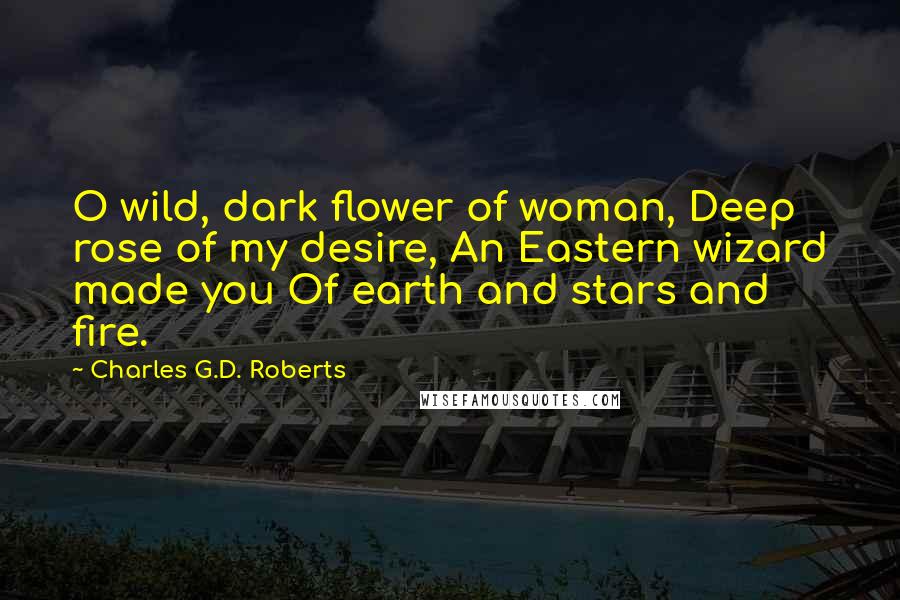 Charles G.D. Roberts Quotes: O wild, dark flower of woman, Deep rose of my desire, An Eastern wizard made you Of earth and stars and fire.