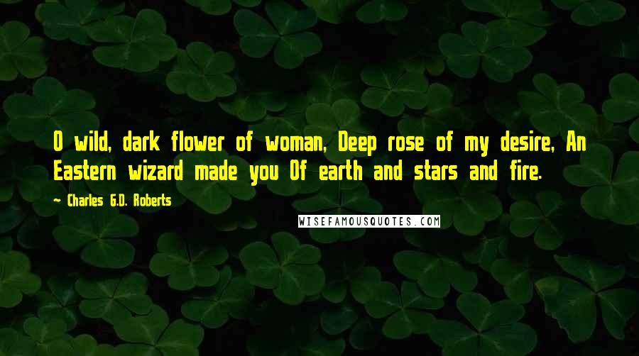 Charles G.D. Roberts Quotes: O wild, dark flower of woman, Deep rose of my desire, An Eastern wizard made you Of earth and stars and fire.