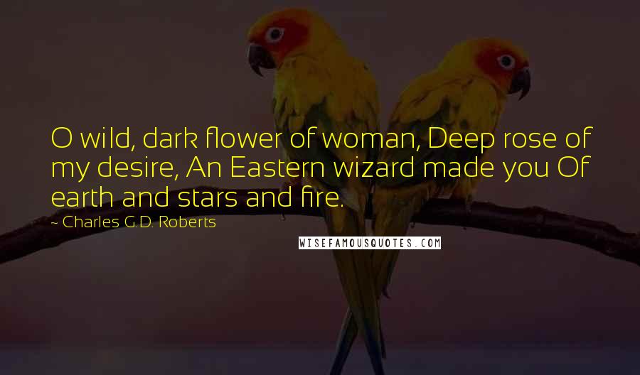 Charles G.D. Roberts Quotes: O wild, dark flower of woman, Deep rose of my desire, An Eastern wizard made you Of earth and stars and fire.