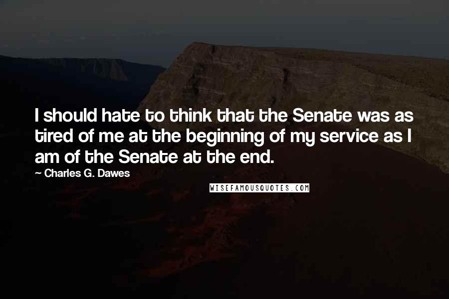 Charles G. Dawes Quotes: I should hate to think that the Senate was as tired of me at the beginning of my service as I am of the Senate at the end.