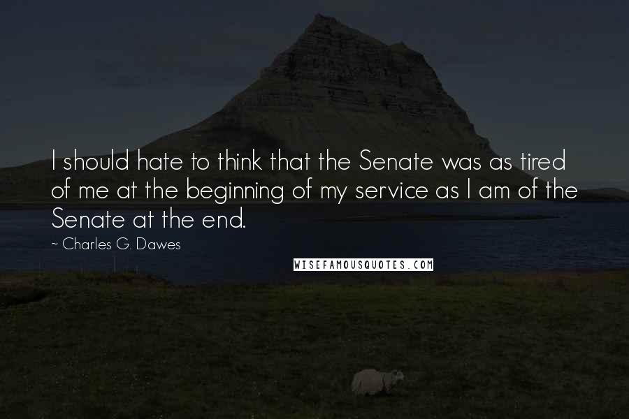 Charles G. Dawes Quotes: I should hate to think that the Senate was as tired of me at the beginning of my service as I am of the Senate at the end.