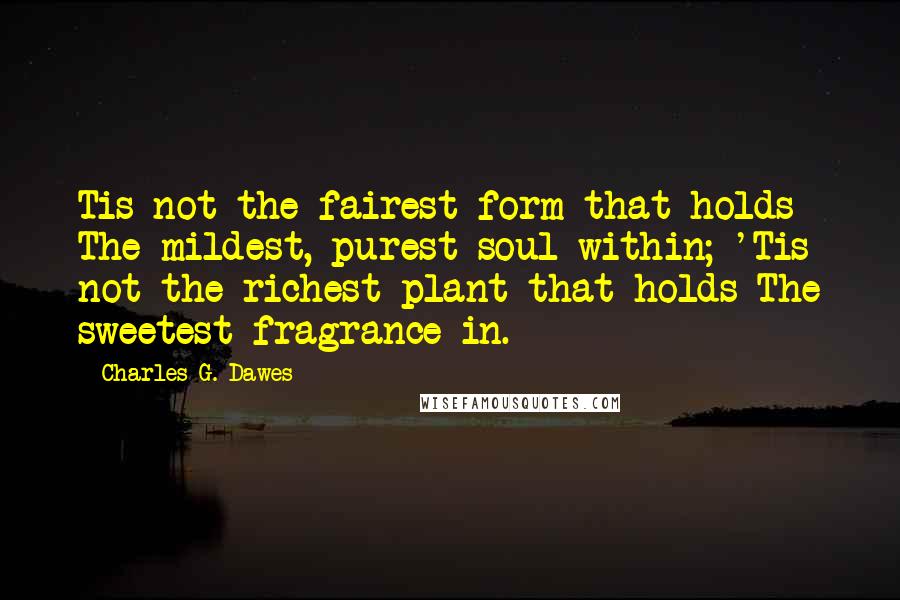 Charles G. Dawes Quotes: Tis not the fairest form that holds The mildest, purest soul within; 'Tis not the richest plant that holds The sweetest fragrance in.