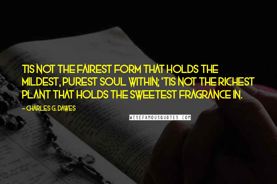 Charles G. Dawes Quotes: Tis not the fairest form that holds The mildest, purest soul within; 'Tis not the richest plant that holds The sweetest fragrance in.