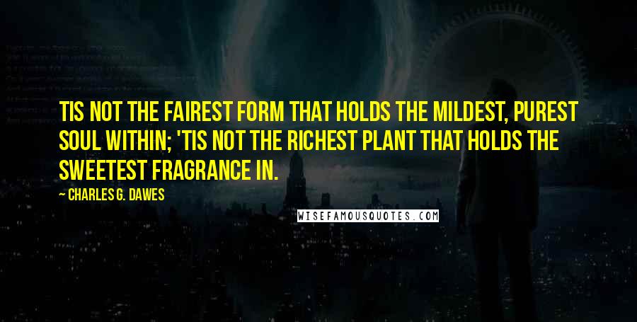 Charles G. Dawes Quotes: Tis not the fairest form that holds The mildest, purest soul within; 'Tis not the richest plant that holds The sweetest fragrance in.