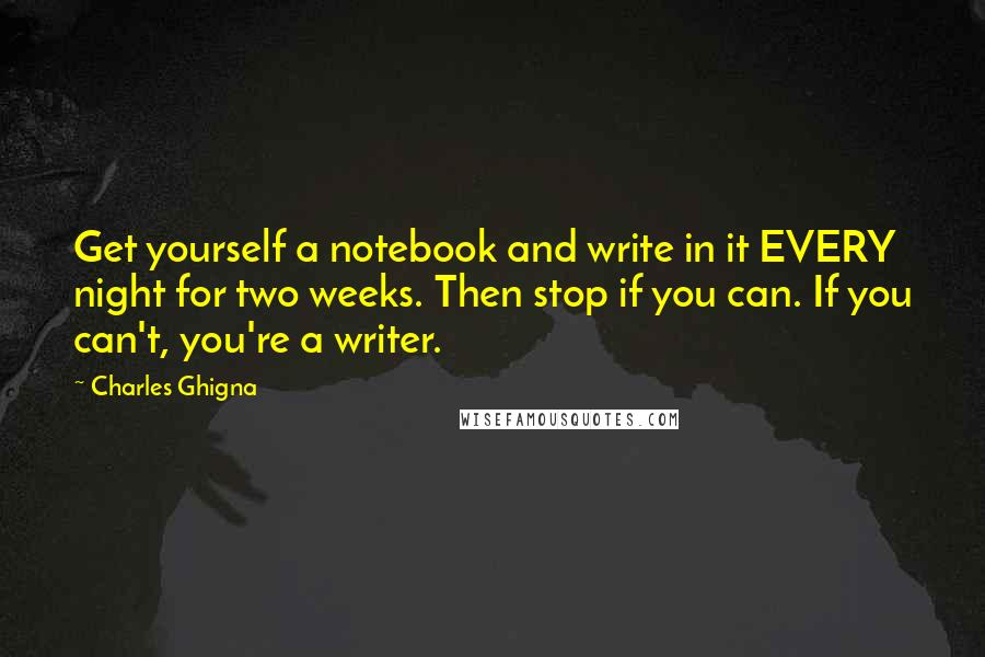 Charles Ghigna Quotes: Get yourself a notebook and write in it EVERY night for two weeks. Then stop if you can. If you can't, you're a writer.