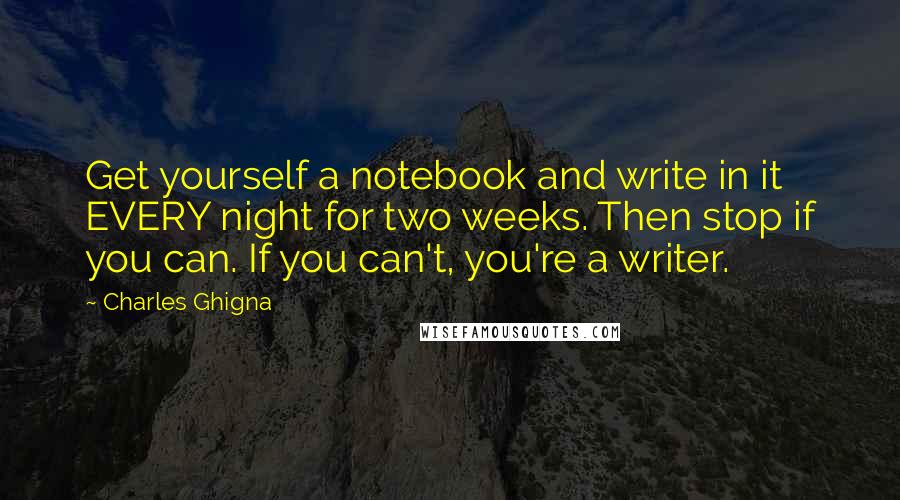 Charles Ghigna Quotes: Get yourself a notebook and write in it EVERY night for two weeks. Then stop if you can. If you can't, you're a writer.