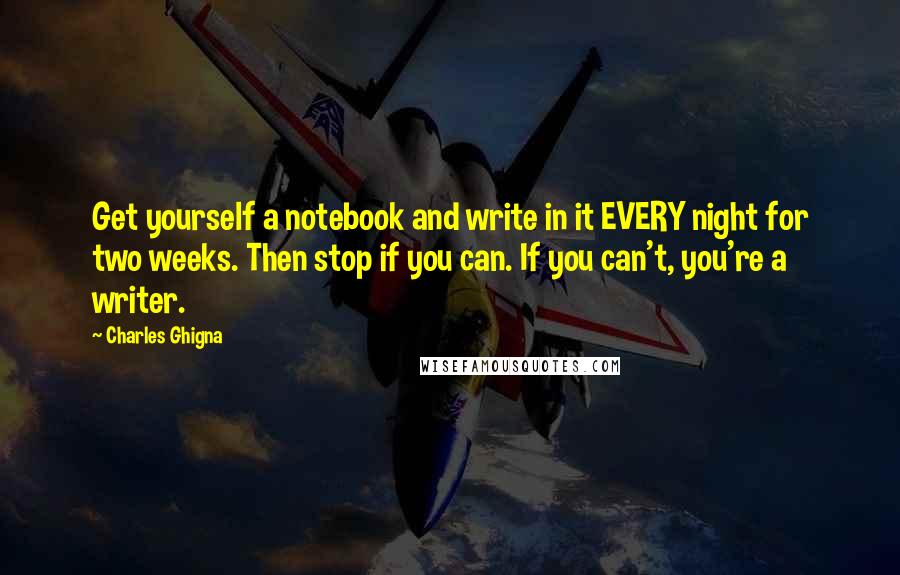 Charles Ghigna Quotes: Get yourself a notebook and write in it EVERY night for two weeks. Then stop if you can. If you can't, you're a writer.