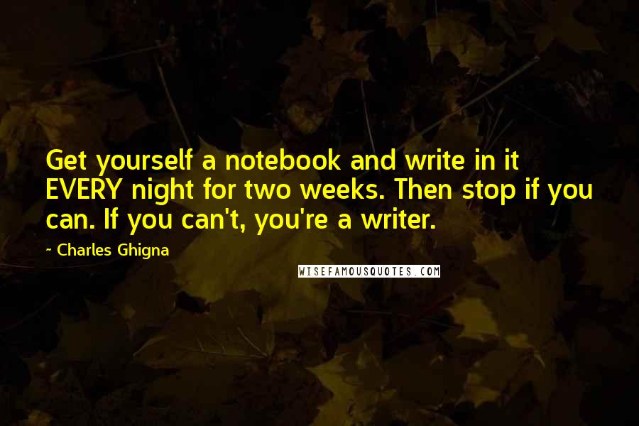 Charles Ghigna Quotes: Get yourself a notebook and write in it EVERY night for two weeks. Then stop if you can. If you can't, you're a writer.