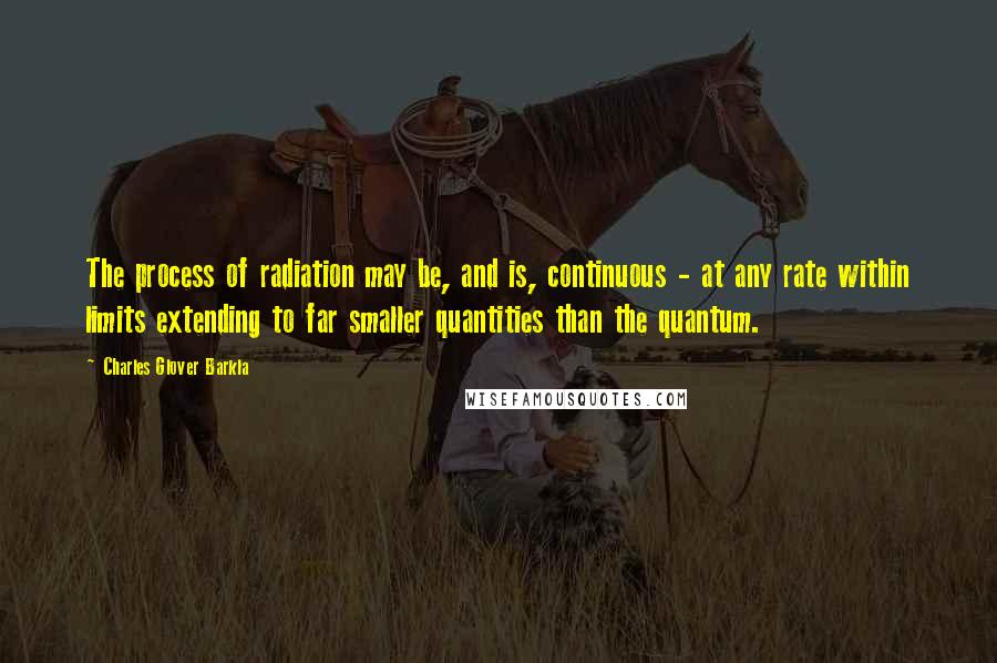 Charles Glover Barkla Quotes: The process of radiation may be, and is, continuous - at any rate within limits extending to far smaller quantities than the quantum.