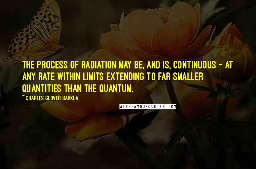 Charles Glover Barkla Quotes: The process of radiation may be, and is, continuous - at any rate within limits extending to far smaller quantities than the quantum.