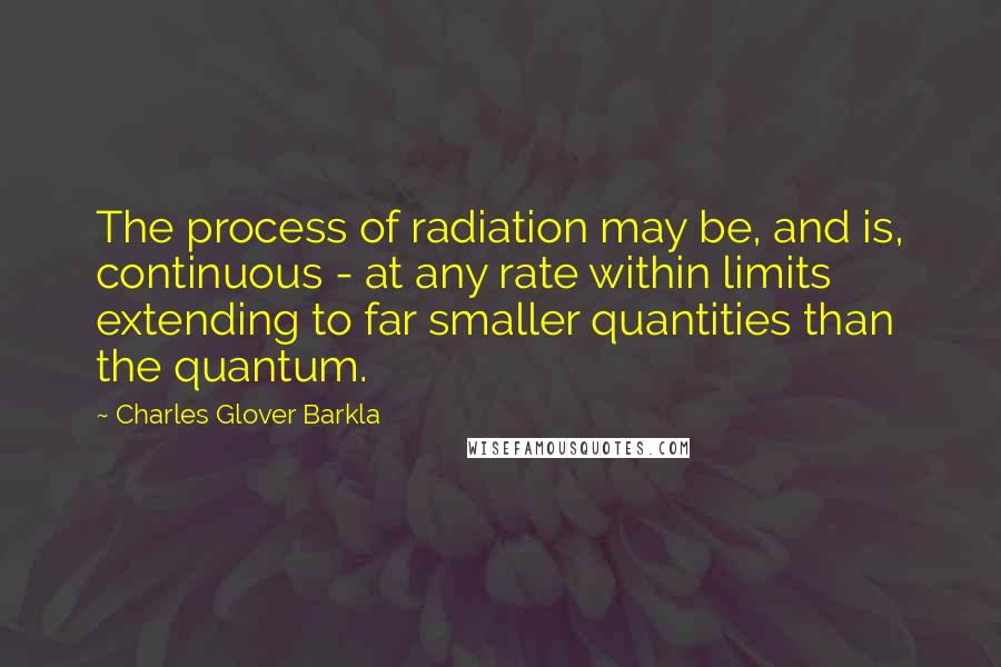 Charles Glover Barkla Quotes: The process of radiation may be, and is, continuous - at any rate within limits extending to far smaller quantities than the quantum.