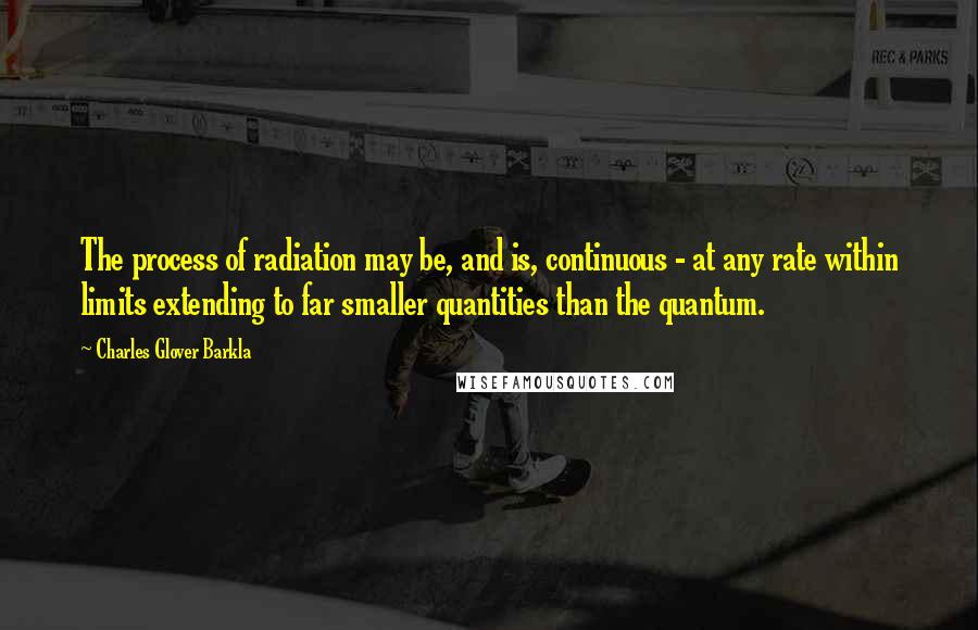 Charles Glover Barkla Quotes: The process of radiation may be, and is, continuous - at any rate within limits extending to far smaller quantities than the quantum.