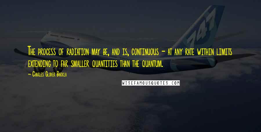 Charles Glover Barkla Quotes: The process of radiation may be, and is, continuous - at any rate within limits extending to far smaller quantities than the quantum.