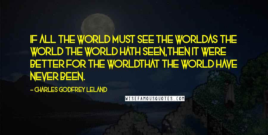 Charles Godfrey Leland Quotes: If all the world must see the worldAs the world the world hath seen,Then it were better for the worldThat the world have never been.
