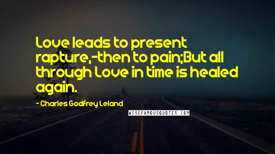 Charles Godfrey Leland Quotes: Love leads to present rapture,-then to pain;But all through Love in time is healed again.