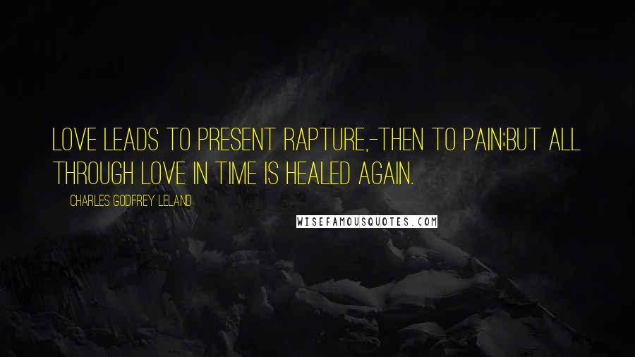 Charles Godfrey Leland Quotes: Love leads to present rapture,-then to pain;But all through Love in time is healed again.