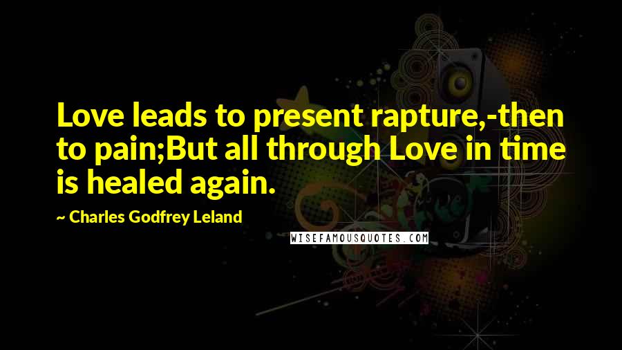 Charles Godfrey Leland Quotes: Love leads to present rapture,-then to pain;But all through Love in time is healed again.