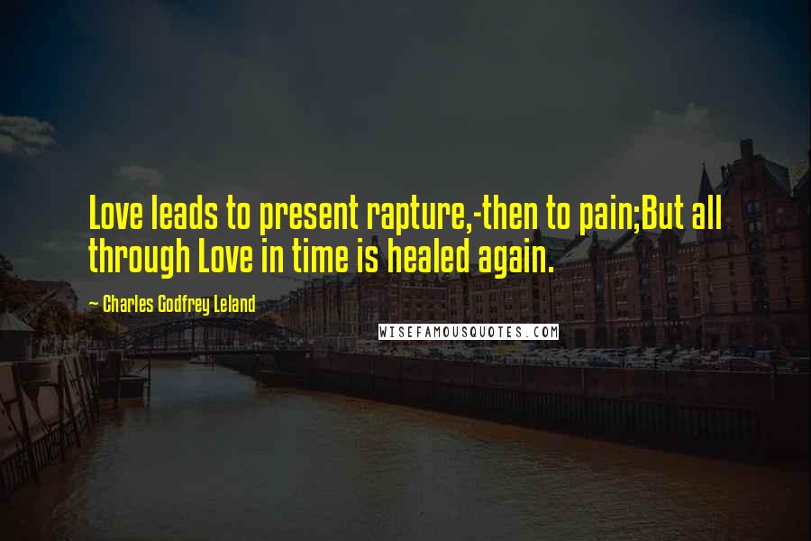 Charles Godfrey Leland Quotes: Love leads to present rapture,-then to pain;But all through Love in time is healed again.