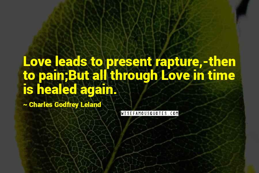 Charles Godfrey Leland Quotes: Love leads to present rapture,-then to pain;But all through Love in time is healed again.