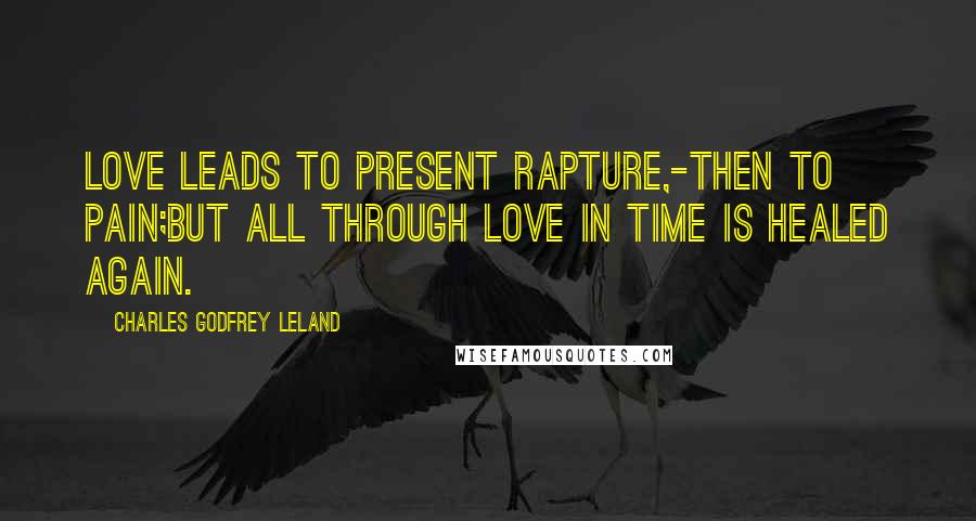 Charles Godfrey Leland Quotes: Love leads to present rapture,-then to pain;But all through Love in time is healed again.