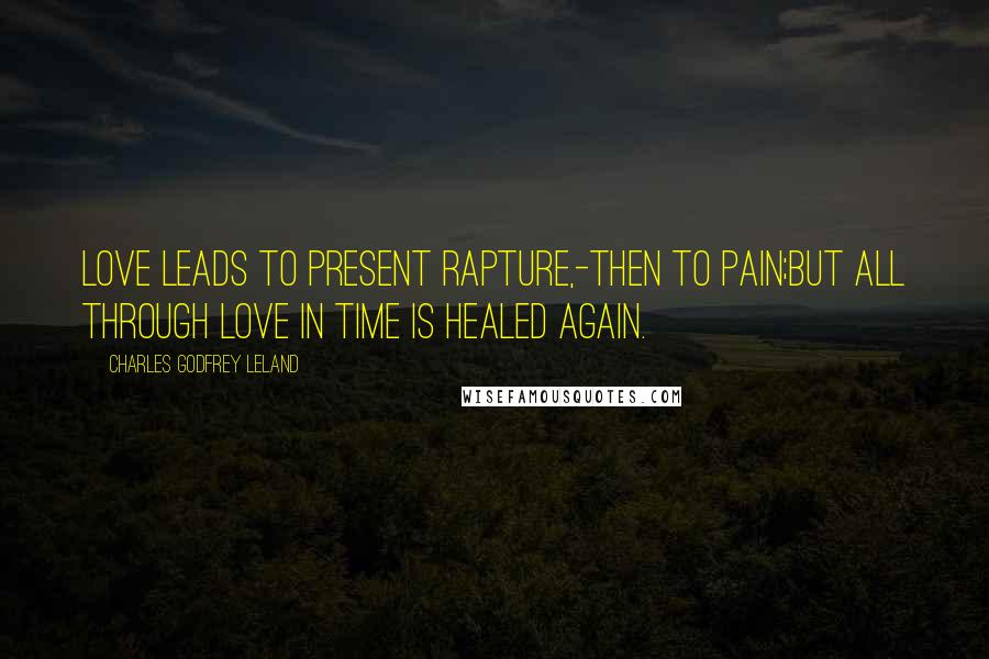 Charles Godfrey Leland Quotes: Love leads to present rapture,-then to pain;But all through Love in time is healed again.