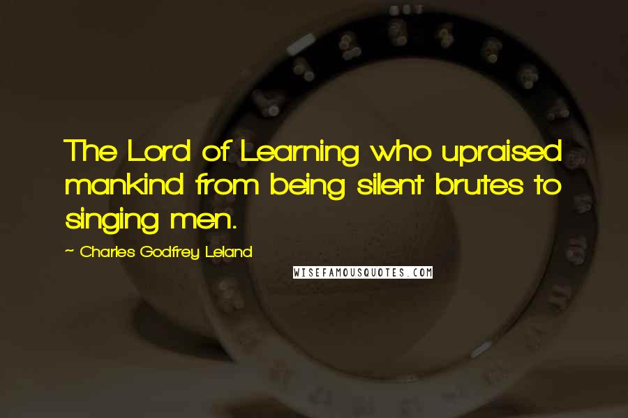 Charles Godfrey Leland Quotes: The Lord of Learning who upraised mankind from being silent brutes to singing men.