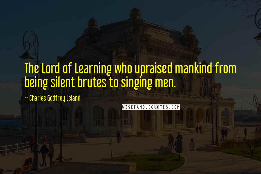 Charles Godfrey Leland Quotes: The Lord of Learning who upraised mankind from being silent brutes to singing men.