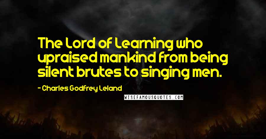 Charles Godfrey Leland Quotes: The Lord of Learning who upraised mankind from being silent brutes to singing men.