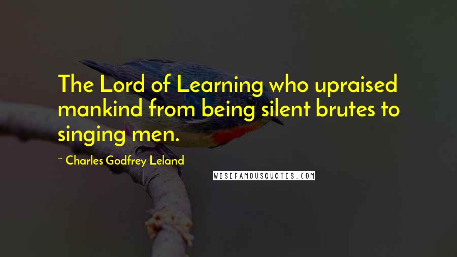 Charles Godfrey Leland Quotes: The Lord of Learning who upraised mankind from being silent brutes to singing men.