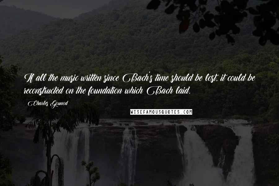 Charles Gounod Quotes: If all the music written since Bach's time should be lost, it could be reconstructed on the foundation which Bach laid.